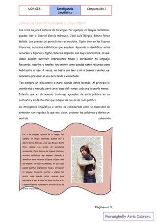  
UCV-CIS Inteligencia
Lingüística
Computación 1
 
¿Cómo mejorar mi inteligencia lingüística?
Lee a los mejores autores de tu lengua. Por ejemplo, en lengua castellana,
puedes leer a Gabriel García Márquez, José Luis Borges, Benito Pérez
Galdós. Lee prensa de periodistas reconocidos, fíjate bien en las figuras
literarias, recursos estilísticos que emplean. Aprende a identificar estos
recursos y figuras y fíjate cómo los emplean, son muy recurrentes, en qué
casos pueden sustituir expresiones tuyas y enriquecer tu lenguaje.
Recuerda, escribe o emplea tan pronto como puedas estos recursos para
habituarte al uso. A veces, no basta con leer u oír a buenas fuentes, es
necesario provocar el uso de lo leído o escuchado.
Ten siempre un diccionario a mano cuando estés leyendo. Al principio lo
usarás muy a menudo, pero con el paso del tiempo, cada vez lo usarás menos.
Intenta que el diccionario contenga ejemplos de cada palabra en su
contexto y es destacable que indique las raíces de cada palabra
La inteligencia lingüística o verbal es considerada como la capacidad de
entender con rapidez lo que nos dicen, ordenar las palabras y darles un
sentido coherente.
Página­­­­> 5 
 