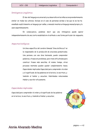  
UCV ­ CIS  Inteligencia Lingüística  Computación I 
 
Inteligencia Lingüística
El don del lenguaje es universal y su desarrollo en los niños es sorprendentemente
similar en todas las culturas. Incluso en el caso de personas sordas a las que no se les ha
enseñado explícitamente un lenguaje por señas, a menudo inventan un lenguaje manual propio y lo
usan espontáneamente.
En consecuencia, podemos decir que una inteligencia puede operar
independientemente de una cierta modalidad en el estímulo o una forma particular de respuesta.
Aspectos biológicos
Un área específica del cerebro llamada "área de Brocca" es
la responsable de la producción de oraciones gramaticales.
Una persona con esa área lesionada, puede comprender
palabras y frases sin problemas, pero tiene dificultades para
construir frases más sencillas. Al mismo tiempo, otros
procesos mentales pueden quedar completamente ilesos.
Capacidades implicadas Capacidad para comprender el orden
y el significado de las palabras en la lectura, la escritura, y
también al hablar y escuchar. Habilidades relacionadas
Hablar y escribir eficazmente.
Capacidades implicadas
Capacidad para comprender el orden y el significado de las palabras
en la lectura, la escritura, y también al hablar y escuchar.
página ­­­­­>2 
 