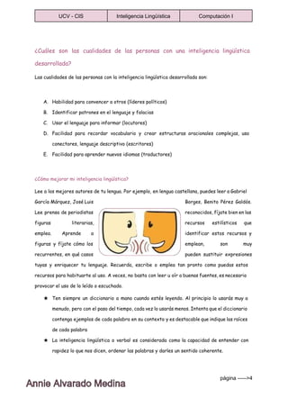  
UCV ­ CIS  Inteligencia Lingüística  Computación I 
 
¿Cuáles son las cualidades de las personas con una inteligencia lingüística
desarrollada?
Las cualidades de las personas con la inteligencia lingüística desarrollada son:
A. Habilidad para convencer a otros (líderes políticos)
B. Identificar patrones en el lenguaje y falacias
C. Usar el lenguaje para informar (locutores)
D. Facilidad para recordar vocabulario y crear estructuras oracionales complejas, uso
conectores, lenguaje descriptivo (escritores)
E. Facilidad para aprender nuevos idiomas (traductores)
¿Cómo mejorar mi inteligencia lingüística?
Lee a los mejores autores de tu lengua. Por ejemplo, en lengua castellana, puedes leer a Gabriel
García Márquez, José Luis Borges, Benito Pérez Galdós.
Lee prensa de periodistas reconocidos, fíjate bien en las
figuras literarias, recursos estilísticos que
emplea. Aprende a identificar estos recursos y
figuras y fíjate cómo los emplean, son muy
recurrentes, en qué casos pueden sustituir expresiones
tuyas y enriquecer tu lenguaje. Recuerda, escribe o emplea tan pronto como puedas estos
recursos para habituarte al uso. A veces, no basta con leer u oír a buenas fuentes, es necesario
provocar el uso de lo leído o escuchado.
★ Ten siempre un diccionario a mano cuando estés leyendo. Al principio lo usarás muy a
menudo, pero con el paso del tiempo, cada vez lo usarás menos. Intenta que el diccionario
contenga ejemplos de cada palabra en su contexto y es destacable que indique las raíces
de cada palabra
★ La inteligencia lingüística o verbal es considerada como la capacidad de entender con
rapidez lo que nos dicen, ordenar las palabras y darles un sentido coherente.
página ­­­­­>4 
 