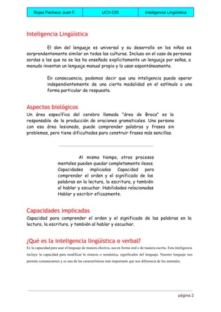  
Rojas Pacheco Juan F.  UCV­CIS  Inteligencia Lingüística 
 
Inteligencia Lingüística
El don del lenguaje es universal y su desarrollo en los niños es
sorprendentemente similar en todas las culturas. Incluso en el caso de personas
sordas a las que no se les ha enseñado explícitamente un lenguaje por señas, a
menudo inventan un lenguaje manual propio y lo usan espontáneamente.
En consecuencia, podemos decir que una inteligencia puede operar
independientemente de una cierta modalidad en el estímulo o una
forma particular de respuesta.
Aspectos biológicos
Un área específica del cerebro llamada "área de Broca" es la
responsable de la producción de oraciones gramaticales. Una persona
con esa área lesionada, puede comprender palabras y frases sin
problemas, pero tiene dificultades para construir frases más sencillas.
Al mismo tiempo, otros procesos
mentales pueden quedar completamente ilesos.
Capacidades implicadas Capacidad para
comprender el orden y el significado de las
palabras en la lectura, la escritura, y también
al hablar y escuchar. Habilidades relacionadas
Hablar y escribir eficazmente.
Capacidades implicadas
Capacidad para comprender el orden y el significado de las palabras en la
lectura, la escritura, y también al hablar y escuchar.
¿Qué es la inteligencia lingüística o verbal?
Es la capacidad para usar el lenguaje de manera efectiva, sea en forma oral o de manera escrita. Esta inteligencia                                       
incluye la capacidad para modificar la sintaxis o semántica, significados del lenguaje. Nuestro lenguaje nos                             
permite comunicarnos y es una de las características más importante que nos diferencia de los animales. 
página 2 
 