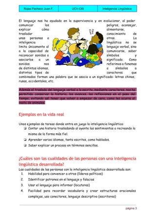  
Rojas Pacheco Juan F.  UCV­CIS  Inteligencia Lingüística 
 
El lenguaje nos ha ayudado en la supervivencia y en evolucionar, al poder
comunicar los peligros, aconsejar,
explicar cómo alimentarse,
trasladar conocimiento de
unas personas a otras. La
inteligencia lingüística no se
limita únicamente al lenguaje verbal, sino
a la capacidad de comunicarse, saber
reconocer sonidos o símbolos y
asociarlos a un significado. Como
sonidos nos referimos a fonemas
de distintos idiomas, o símbolos a
distintos tipos de caracteres que
combinados forman una palabra que se asocia a un significado: letras chinas,
rusas, occidentales, etc.
Además el traslado del lenguaje verbal a lo escrito, mediante caracteres, nos ha
permitido conservar la historia, los avances, las reflexiones en el paso del
tiempo, evitando así tener que volver a empezar de cero, como les ocurre al
resto de animales.
Ejemplos en la vida real
Unos ejemplos de tareas donde entra en juego la inteligencia lingüística:
❏ Contar una historia trasladando al oyente los sentimientos o recreando la
misma de la forma más fiel.
❏ Aprender varios idiomas, tanto escritos, como hablados.
❏ Saber explicar un proceso en términos sencillos.
¿Cuáles son las cualidades de las personas con una inteligencia
lingüística desarrollada?
Las cualidades de las personas con la inteligencia lingüística desarrollada son:
1. Habilidad para convencer a otros (líderes políticos)
2. Identificar patrones en el lenguaje y falacias
3. Usar el lenguaje para informar (locutores)
4. Facilidad para recordar vocabulario y crear estructuras oracionales
complejas, uso conectores, lenguaje descriptivo (escritores)
página 3 
 
