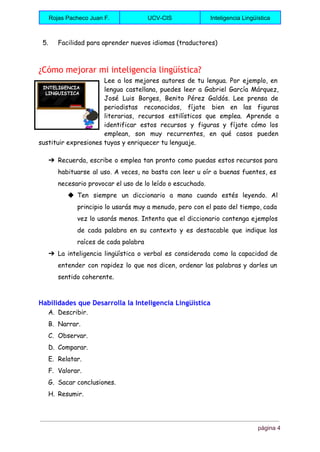  
Rojas Pacheco Juan F.  UCV­CIS  Inteligencia Lingüística 
 
5. Facilidad para aprender nuevos idiomas (traductores)
¿Cómo mejorar mi inteligencia lingüística?
Lee a los mejores autores de tu lengua. Por ejemplo, en
lengua castellana, puedes leer a Gabriel García Márquez,
José Luis Borges, Benito Pérez Galdós. Lee prensa de
periodistas reconocidos, fíjate bien en las figuras
literarias, recursos estilísticos que emplea. Aprende a
identificar estos recursos y figuras y fíjate cómo los
emplean, son muy recurrentes, en qué casos pueden
sustituir expresiones tuyas y enriquecer tu lenguaje.
➔ Recuerda, escribe o emplea tan pronto como puedas estos recursos para
habituarse al uso. A veces, no basta con leer u oír a buenas fuentes, es
necesario provocar el uso de lo leído o escuchado.
◆ Ten siempre un diccionario a mano cuando estés leyendo. Al
principio lo usarás muy a menudo, pero con el paso del tiempo, cada
vez lo usarás menos. Intenta que el diccionario contenga ejemplos
de cada palabra en su contexto y es destacable que indique las
raíces de cada palabra
➔ La inteligencia lingüística o verbal es considerada como la capacidad de
entender con rapidez lo que nos dicen, ordenar las palabras y darles un
sentido coherente.
Habilidades que Desarrolla la Inteligencia Lingüística
A. Describir.
B. Narrar.
C. Observar.
D. Comparar.
E. Relatar.
F. Valorar.
G. Sacar conclusiones.
H. Resumir.
página 4 
 
