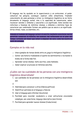  
Olenka Sevilla  UCV SIS  Inteligencia Lingüística 
 
El lenguaje nos ha ayudado en la supervivencia y en evolucionar, al poder
comunicar los peligros, aconsejar, explicar cómo alimentarse, trasladar
conocimiento de unas personas a otras. La inteligencia lingüística no se limita
únicamente al lenguaje verbal, sino a la capacidad de comunicarse, saber
reconocer sonidos o símbolos y asociarlos a un significado. Como sonidos nos
referimos a fonemas de distintos idiomas, o símbolos a distintos tipos de
caracteres que combinados forman una palabra que se asocia a un significado:
letras chinas, rusas, occidentales, etc.
Además el traslado del lenguaje verbal a lo escrito, mediante caracteres, nos ha
permitido conservar la historia, los avances, las reflexiones en el paso del
tiempo, evitando así tener que volver a empezar de cero, como les ocurre al
resto de animales.
Ejemplos en la vida real
● Unos ejemplos de tareas donde entra en juego la inteligencia lingüística:
● Contar una historia trasladando al oyente los sentimientos o recreando la
misma de la forma más fiel.
● Aprender varios idiomas, tanto escritos, como hablados.
● Saber explicar un proceso en términos sencillos.
¿Cuáles son las cualidades de las personas con una inteligencia
lingüística desarrollada?
1. Las cualidades de las personas con la inteligencia lingüística desarrollada
son:
2.
3. Habilidad para convencer a otros (líderes políticos)
4. Identificar patrones en el lenguaje y falacias
5. Usar el lenguaje para informar (locutores)
6. Facilidad para recordar vocabulario y crear estructuras oracionales
complejas, uso conectores, lenguaje descriptivo (escritores)
7. Facilidad para aprender nuevos idiomas (traductores)
PÁGINA ­­­­­>3 
 