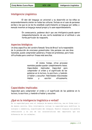  
Cindy Marlen Cueva Reyes  UCV ­ CIS  Inteligencia Lingüística 
 
Inteligencia Lingüística
El don del lenguaje es universal y su desarrollo en los niños es
sorprendentemente similar en todas las culturas. Incluso en el caso de personas
sordas a las que no se les ha enseñado explícitamente un lenguaje por señas, a
menudo inventan un lenguaje manual propio y lo usan espontáneamente.
En consecuencia, podemos decir que una inteligencia puede operar
independientemente de una cierta modalidad en el estímulo o una
forma particular de respuesta.
Aspectos biológicos
Un área específica del cerebro llamada "área de Broca" es la responsable
de la producción de oraciones gramaticales. Una persona con esa área
lesionada, puede comprender palabras y frases sin problemas, pero tiene
dificultades para construir frases más sencillas.
Al mismo tiempo, otros procesos
mentales pueden quedar completamente ilesos.
Capacidades implicadas Capacidad para
comprender el orden y el significado de las
palabras en la lectura, la escritura, y también
al hablar y escuchar. Habilidades relacionadas
Hablar y escribir eficazmente.
Capacidades implicadas
Capacidad para comprender el orden y el significado de las palabras en la
lectura, la escritura, y también al hablar y escuchar.
¿Qué es la inteligencia lingüística o verbal?
Es lacapacidadparausarellenguajedemaneraefectiva,seaenformaoralo                            
de manera escrita. Esta inteligencia incluye la capacidad para modificar la                     
sintaxis osemántica,significadosdellenguaje.Nuestrolenguajenospermite                   
comunicarnos y es una de las características más importante que nos                     
diferencia de los animales. 
página ­­­­> 2 
 