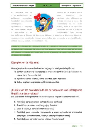  
Cindy Marlen Cueva Reyes  UCV ­ CIS  Inteligencia Lingüística 
 
El lenguaje nos ha        ayudado en la supervivencia       
y en evolucionar, al        poder comunicar los     
peligros, aconsejar,    explicar cómo alimentarse,     
trasladar conocimiento    deunaspersonasaotras.La          
inteligencia  lingüística no se limita       
únicamente al lenguaje      verbal, sino a la capacidad         
de comunicarse, saber      reconocersonidososímbolos      
y asociarlos a un        significado. Como sonidos     
nos referimosafonemasdedistintosidiomas,osímbolosadistintostiposde                      
caracteres que combinados forman una palabra que se asocia aunsignificado:                       
letras chinas, rusas, occidentales, etc. 
  
Además eltrasladodellenguajeverbalaloescrito,mediantecaracteres,nos                      
ha permitido conservar la historia, los avances, las reflexiones en el paso                       
del tiempo, evitando así tener que volver a empezar decero,comolesocurre                           
al resto de animales. 
Ejemplos en la vida real
Unos ejemplos de tareas donde entra en juego la inteligencia lingüística:
❏ Contar una historia trasladando al oyente los sentimientos o recreando la
misma de la forma más fiel.
❏ Aprender varios idiomas, tanto escritos, como hablados.
❏ Saber explicar un proceso en términos sencillos.
¿Cuáles son las cualidades de las personas con una inteligencia
lingüística desarrollada?
Las cualidades de las personas con la inteligencia lingüística desarrollada son:
1. Habilidad para convencer a otros (líderes políticos)
2. Identificar patrones en el lenguaje y falacias
3. Usar el lenguaje para informar (locutores)
4. Facilidad para recordar vocabulario y crear estructuras oracionales
complejas, uso conectores, lenguaje descriptivo (escritores)
5. Facilidad para aprender nuevos idiomas (traductores)
página ­­­­> 3 
 