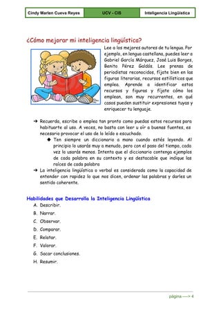  
Cindy Marlen Cueva Reyes  UCV ­ CIS  Inteligencia Lingüística 
 
¿Cómo mejorar mi inteligencia lingüística?
Lee a los mejores autores de tu lengua. Por
ejemplo, en lengua castellana, puedes leer a
Gabriel García Márquez, José Luis Borges,
Benito Pérez Galdós. Lee prensa de
periodistas reconocidos, fíjate bien en las
figuras literarias, recursos estilísticos que
emplea. Aprende a identificar estos
recursos y figuras y fíjate cómo los
emplean, son muy recurrentes, en qué
casos pueden sustituir expresiones tuyas y
enriquecer tu lenguaje.
➔ Recuerda, escribe o emplea tan pronto como puedas estos recursos para
habituarte al uso. A veces, no basta con leer u oír a buenas fuentes, es
necesario provocar el uso de lo leído o escuchado.
◆ Ten siempre un diccionario a mano cuando estés leyendo. Al
principio lo usarás muy a menudo, pero con el paso del tiempo, cada
vez lo usarás menos. Intenta que el diccionario contenga ejemplos
de cada palabra en su contexto y es destacable que indique las
raíces de cada palabra
➔ La inteligencia lingüística o verbal es considerada como la capacidad de
entender con rapidez lo que nos dicen, ordenar las palabras y darles un
sentido coherente.
Habilidades que Desarrolla la Inteligencia Lingüística
A. Describir.
B. Narrar.
C. Observar.
D. Comparar.
E. Relatar.
F. Valorar.
G. Sacar conclusiones.
H. Resumir.
página ­­­­> 4 
 