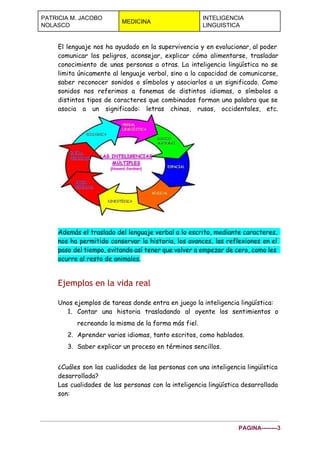  
PATRICIA M. JACOBO 
NOLASCO 
MEDICINA 
INTELIGENCIA 
LINGUISTICA 
 
El lenguaje nos ha ayudado en la supervivencia y en evolucionar, al poder
comunicar los peligros, aconsejar, explicar cómo alimentarse, trasladar
conocimiento de unas personas a otras. La inteligencia lingüística no se
limita únicamente al lenguaje verbal, sino a la capacidad de comunicarse,
saber reconocer sonidos o símbolos y asociarlos a un significado. Como
sonidos nos referimos a fonemas de distintos idiomas, o símbolos a
distintos tipos de caracteres que combinados forman una palabra que se
asocia a un significado: letras chinas, rusas, occidentales, etc.
Además el traslado del lenguaje verbal a lo escrito, mediante caracteres,
nos ha permitido conservar la historia, los avances, las reflexiones en el
paso del tiempo, evitando así tener que volver a empezar de cero, como les
ocurre al resto de animales.
Ejemplos en la vida real
Unos ejemplos de tareas donde entra en juego la inteligencia lingüística:
1. Contar una historia trasladando al oyente los sentimientos o
recreando la misma de la forma más fiel.
2. Aprender varios idiomas, tanto escritos, como hablados.
3. Saber explicar un proceso en términos sencillos.
¿Cuáles son las cualidades de las personas con una inteligencia lingüística
desarrollada?
Las cualidades de las personas con la inteligencia lingüística desarrollada
son:
PAGINA­­­­­­­­3 
 