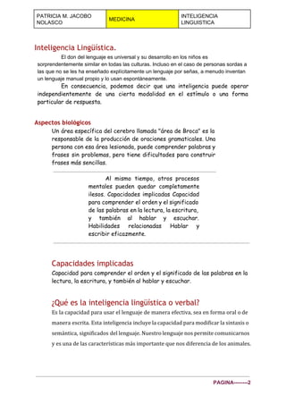  
PATRICIA M. JACOBO 
NOLASCO 
MEDICINA 
INTELIGENCIA 
LINGUISTICA 
 
Inteligencia Lingüística.
El don del lenguaje es universal y su desarrollo en los niños es 
sorprendentemente similar en todas las culturas. Incluso en el caso de personas sordas a 
las que no se les ha enseñado explícitamente un lenguaje por señas, a menudo inventan 
un lenguaje manual propio y lo usan espontáneamente. 
En consecuencia, podemos decir que una inteligencia puede operar
independientemente de una cierta modalidad en el estímulo o una forma
particular de respuesta.
Aspectos biológicos
Un área específica del cerebro llamada "área de Broca" es la
responsable de la producción de oraciones gramaticales. Una
persona con esa área lesionada, puede comprender palabras y
frases sin problemas, pero tiene dificultades para construir
frases más sencillas.
Al mismo tiempo, otros procesos
mentales pueden quedar completamente
ilesos. Capacidades implicadas Capacidad
para comprender el orden y el significado
de las palabras en la lectura, la escritura,
y también al hablar y escuchar.
Habilidades relacionadas Hablar y
escribir eficazmente.
Capacidades implicadas
Capacidad para comprender el orden y el significado de las palabras en la
lectura, la escritura, y también al hablar y escuchar.
¿Qué es la inteligencia lingüística o verbal?
Es la capacidad para usar el lenguaje de manera efectiva, sea en forma oral o de
manera escrita. Esta inteligencia incluye la capacidad para modificar la sintaxis o
semántica, significados del lenguaje. Nuestro lenguaje nos permite comunicarnos
y es una de las características más importante que nos diferencia de los animales.
PAGINA­­­­­­­­2 
 