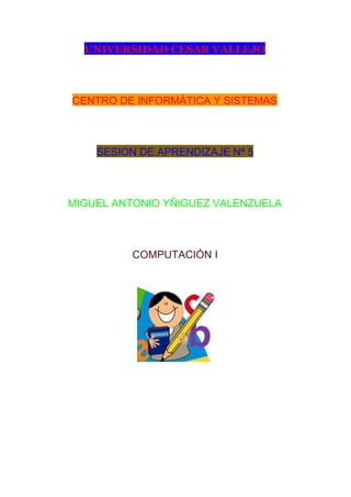 UNIVERSIDAD CESAR VALLEJO
 
CENTRO DE INFORMÁTICA Y SISTEMAS 
 
SESION DE APRENDIZAJE Nª 5 
 
MIGUEL ANTONIO YÑIGUEZ VALENZUELA 
 
COMPUTACIÓN I 
 
 
 
 
 
 
 
 
 
 
 
 
 