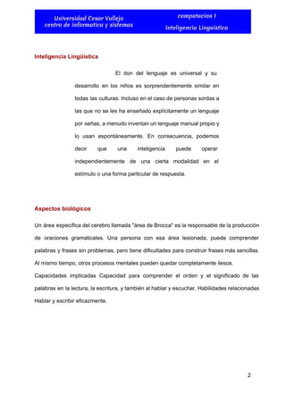  
Universidad Cesar Vallejo
centro de informatica y sistemas
computacion I
Inteligencia Linguistica
 
Inteligencia Lingüística 
El don del lenguaje es universal y su               
desarrollo en los niños es sorprendentemente similar en               
todas las culturas. Incluso en el caso de personas sordas a                     
las que no se les ha enseñado explícitamente un lenguaje                   
por señas, a menudo inventan un lenguaje manual propio y                   
lo usan espontáneamente. En consecuencia, podemos           
decir que una inteligencia puede operar           
independientemente de una cierta modalidad en el             
estímulo o una forma particular de respuesta. 
  
Aspectos biológicos 
Un área específica del cerebro llamada "área de Brocca" es la responsable de la producción                             
de oraciones gramaticales. Una persona con esa área lesionada, puede comprender                     
palabras y frases sin problemas, pero tiene dificultades para construir frases más sencillas.                         
Al mismo tiempo, otros procesos mentales pueden quedar completamente ilesos.  
Capacidades implicadas Capacidad para comprender el orden y el significado de las                       
palabras en la lectura, la escritura, y también al hablar y escuchar. Habilidades relacionadas                           
Hablar y escribir eficazmente. 
  
2 
 