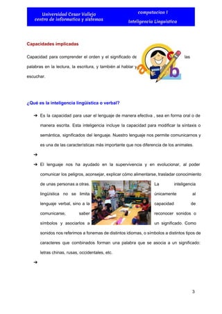  
Universidad Cesar Vallejo
centro de informatica y sistemas
computacion I
Inteligencia Linguistica
 
Capacidades implicadas 
Capacidad para comprender el orden y el significado de                  las 
palabras en la lectura, la escritura, y también al hablar y                     
escuchar. 
  
¿Qué es la inteligencia lingüística o verbal? 
➔ Es la capacidad para usar el lenguaje de manera efectiva , sea en forma oral o de                                 
manera escrita. Esta inteligencia incluye la capacidad para modificar la síntaxis o                       
semántica, significados del lenguaje. Nuestro lenguaje nos permite comunicarnos y                   
es una de las características más importante que nos diferencia de los animales. 
➔   
➔ El lenguaje nos ha ayudado en la supervivencia y en evolucionar, al poder                         
comunicar los peligros, aconsejar, explicar cómo alimentarse, trasladar conocimiento                 
de unas personas a otras.          La inteligencia   
lingüística no se limita        únicamente al   
lenguaje verbal, sino a la          capacidad de   
comunicarse, saber    reconocer sonidos o     
símbolos y asociarlos a        un significado. Como     
sonidos nos referimos a fonemas de distintos idiomas, o símbolos a distintos tipos de                           
caracteres que combinados forman una palabra que se asocia a un significado:                       
letras chinas, rusas, occidentales, etc. 
➔   
3 
 