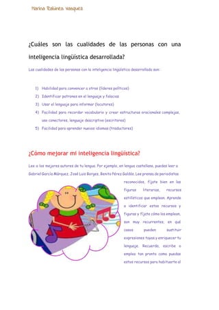  
¿Cuáles son las cualidades de las personas con una
inteligencia lingüística desarrollada?
Las cualidades de las personas con la inteligencia lingüística desarrollada son:
1) Habilidad para convencer a otros (líderes políticos)
2) Identificar patrones en el lenguaje y falacias
3) Usar el lenguaje para informar (locutores)
4) Facilidad para recordar vocabulario y crear estructuras oracionales complejas,
uso conectores, lenguaje descriptivo (escritores)
5) Facilidad para aprender nuevos idiomas (traductores)
¿Cómo mejorar mi inteligencia lingüística?
Lee a los mejores autores de tu lengua. Por ejemplo, en lengua castellana, puedes leer a
Gabriel García Márquez, José Luis Borges, Benito Pérez Galdós. Lee prensa de periodistas
reconocidos, fíjate bien en las
figuras literarias, recursos
estilísticos que emplean. Aprende
a identificar estos recursos y
figuras y fíjate cómo los emplean,
son muy recurrentes, en qué
casos pueden sustituir
expresiones tuyas y enriquecer tu
lenguaje. Recuerda, escribe o
emplea tan pronto como puedas
estos recursos para habituarte al
 