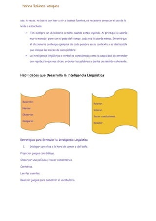  
uso. A veces, no basta con leer u oír a buenas fuentes, es necesario provocar el uso de lo
leído o escuchado.
➢ Ten siempre un diccionario a mano cuando estés leyendo. Al principio lo usarás
muy a menudo, pero con el paso del tiempo, cada vez lo usarás menos. Intenta que
el diccionario contenga ejemplos de cada palabra en su contexto y es destacable
que indique las raíces de cada palabra
➢ La inteligencia lingüística o verbal es considerada como la capacidad de entender
con rapidez lo que nos dicen, ordenar las palabras y darles un sentido coherente.
Habilidades que Desarrolla la Inteligencia Lingüística
Estrategias para Estimular la Inteligencia Lingüística
1. Dialogar con ellos a la hora de comer o del baño.
Propiciar juegos con diálogo.
Observar una película y hacer comentarios.
Cantarles.
Leerles cuentos.
Realizar juegos para aumentar el vocabulario.
 