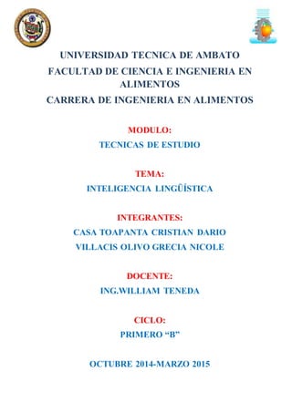 UNIVERSIDAD TECNICA DE AMBATO 
FACULTAD DE CIENCIA E INGENIERIA EN 
ALIMENTOS 
CARRERA DE INGENIERIA EN ALIMENTOS 
MODULO: 
TECNICAS DE ESTUDIO 
TEMA: 
INTELIGENCIA LINGÜÍSTICA 
INTEGRANTES: 
CASA TOAPANTA CRISTIAN DARIO 
VILLACIS OLIVO GRECIA NICOLE 
DOCENTE: 
ING.WILLIAM TENEDA 
CICLO: 
PRIMERO “B” 
OCTUBRE 2014-MARZO 2015 
 