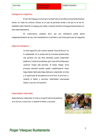  
UCV­CIS  INTELIGENCIA 
LINGÜÍSTICA 
COMPUTACIÓN 1 
 
Inteligencia Lingüística
El don del lenguaje es universal y su desarrollo en los niños es sorprendentemente
similar en todas las culturas. Incluso en el caso de personas sordas a las que no se les ha
enseñado explícitamente un lenguaje por señas, a menudo inventan un lenguaje manual propio y lo
usan espontáneamente.
En consecuencia, podemos decir que una inteligencia puede operar
independientemente de una cierta modalidad en el estímulo o una forma particular de respuesta.
Aspectos biológicos
Un área específica del cerebro llamada "área de Brocca" es
la responsable de la producción de oraciones gramaticales.
Una persona con esa área lesionada, puede comprender
palabras y frases sin problemas, pero tiene dificultades para
construir frases más sencillas. Al mismo tiempo, otros
procesos mentales pueden quedar completamente ilesos.
Capacidades implicadas Capacidad para comprender el orden
y el significado de las palabras en la lectura, la escritura, y
también al hablar y escuchar. Habilidades relacionadas
Hablar y escribir eficazmente.
Capacidades implicadas
Capacidad para comprender el orden y el significado de las palabras
en la lectura, la escritura, y también al hablar y escuchar.
 
 
2 
 