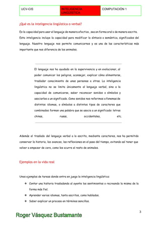  
UCV­CIS  INTELIGENCIA 
LINGÜÍSTICA 
COMPUTACIÓN 1 
 
¿Qué es la inteligencia lingüística o verbal?
Es la capacidad para usar el lenguaje de manera efectiva , sea en forma oral o de manera escrita.
Esta inteligencia incluye la capacidad para modificar la síntaxis o semántica, significados del
lenguaje. Nuestro lenguaje nos permite comunicarnos y es una de las características más
importante que nos diferencia de los animales.
El lenguaje nos ha ayudado en la supervivencia y en evolucionar, al
poder comunicar los peligros, aconsejar, explicar cómo alimentarse,
trasladar conocimiento de unas personas a otras. La inteligencia
lingüística no se limita únicamente al lenguaje verbal, sino a la
capacidad de comunicarse, saber reconocer sonidos o símbolos y
asociarlos a un significado. Como sonidos nos referimos a fonemas de
distintos idiomas, o símbolos a distintos tipos de caracteres que
combinados forman una palabra que se asocia a un significado: letras
chinas, rusas, occidentales, etc.
Además el traslado del lenguaje verbal a lo escrito, mediante caracteres, nos ha permitido
conservar la historia, los avances, las reflexiones en el paso del tiempo, evitando así tener que
volver a empezar de cero, como les ocurre al resto de animales.
Ejemplos en la vida real
Unos ejemplos de tareas donde entra en juego la inteligencia lingüística:
❖ Contar una historia trasladando al oyente los sentimientos o recreando la misma de la
forma más fiel.
❖ Aprender varios idiomas, tanto escritos, como hablados.
❖ Saber explicar un proceso en términos sencillos.
3 
 