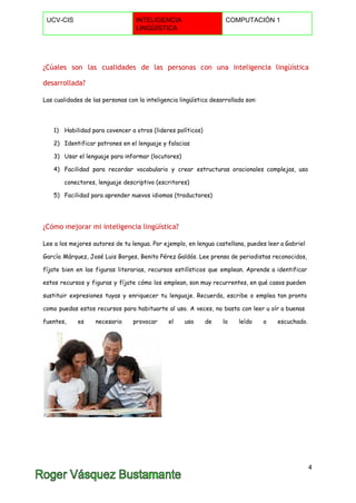  
UCV­CIS  INTELIGENCIA 
LINGÜÍSTICA 
COMPUTACIÓN 1 
 
¿Cúales son las cualidades de las personas con una inteligencia lingüística
desarrollada?
Las cualidades de las personas con la inteligencia lingüística desarrollada son:
1) Habilidad para covencer a otros (lideres políticos)
2) Identificar patrones en el lenguaje y falacias
3) Usar el lenguaje para informar (locutores)
4) Facilidad para recordar vocabulario y crear estructuras oracionales complejas, uso
conectores, lenguaje descriptivo (escritores)
5) Facilidad para aprender nuevos idiomas (traductores)
¿Cómo mejorar mi inteligencia lingüística?
Lee a los mejores autores de tu lengua. Por ejemplo, en lengua castellana, puedes leer a Gabriel
García Márquez, José Luis Borges, Benito Pérez Galdós. Lee prensa de periodistas reconocidos,
fíjate bien en las figuras literarias, recursos estilísticos que emplean. Aprende a identificar
estos recursos y figuras y fíjate cómo los emplean, son muy recurrentes, en qué casos pueden
sustituir expresiones tuyas y enriquecer tu lenguaje. Recuerda, escribe o emplea tan pronto
como puedas estos recursos para habituarte al uso. A veces, no basta con leer u oír a buenas
fuentes, es necesario provocar el uso de lo leído o escuchado.
4 
 