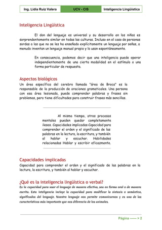  
Ing. Lidia Ruiz Valera  UCV ­ CIS  Inteligencia Lingüística 
 
Inteligencia Lingüística
El don del lenguaje es universal y su desarrollo en los niños es
sorprendentemente similar en todas las culturas. Incluso en el caso de personas
sordas a las que no se les ha enseñado explícitamente un lenguaje por señas, a
menudo inventan un lenguaje manual propio y lo usan espontáneamente.
En consecuencia, podemos decir que una inteligencia puede operar
independientemente de una cierta modalidad en el estímulo o una
forma particular de respuesta.
Aspectos biológicos
Un área específica del cerebro llamada "área de Broca" es la
responsable de la producción de oraciones gramaticales. Una persona
con esa área lesionada, puede comprender palabras y frases sin
problemas, pero tiene dificultades para construir frases más sencillas.
Al mismo tiempo, otros procesos
mentales pueden quedar completamente
ilesos. Capacidades implicadas Capacidad para
comprender el orden y el significado de las
palabras en la lectura, la escritura, y también
al hablar y escuchar. Habilidades
relacionadas Hablar y escribir eficazmente.
Capacidades implicadas
Capacidad para comprender el orden y el significado de las palabras en la
lectura, la escritura, y también al hablar y escuchar.
¿Qué es la inteligencia lingüística o verbal?
Es la capacidad para usar el lenguaje de manera efectiva, sea en forma oral o de manera
escrita. Esta inteligencia incluye la capacidad para modificar la sintaxis o semántica,
significados del lenguaje. Nuestro lenguaje nos permite comunicarnos y es una de las
características más importante que nos diferencia de los animales.
Página ­­­­­­ > 2 
 