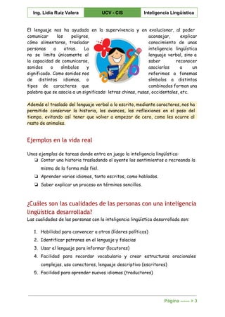 
Ing. Lidia Ruiz Valera  UCV ­ CIS  Inteligencia Lingüística 
 
El lenguaje nos ha ayudado en la supervivencia y en evolucionar, al poder
comunicar los peligros, aconsejar, explicar
cómo alimentarse, trasladar conocimiento de unas
personas a otras. La inteligencia lingüística
no se limita únicamente al lenguaje verbal, sino a
la capacidad de comunicarse, saber reconocer
sonidos o símbolos y asociarlos a un
significado. Como sonidos nos referimos a fonemas
de distintos idiomas, o símbolos a distintos
tipos de caracteres que combinados forman una
palabra que se asocia a un significado: letras chinas, rusas, occidentales, etc.
Además el traslado del lenguaje verbal a lo escrito, mediante caracteres, nos ha
permitido conservar la historia, los avances, las reflexiones en el paso del
tiempo, evitando así tener que volver a empezar de cero, como les ocurre al
resto de animales.
Ejemplos en la vida real
Unos ejemplos de tareas donde entra en juego la inteligencia lingüística:
❏ Contar una historia trasladando al oyente los sentimientos o recreando la
misma de la forma más fiel.
❏ Aprender varios idiomas, tanto escritos, como hablados.
❏ Saber explicar un proceso en términos sencillos.
¿Cuáles son las cualidades de las personas con una inteligencia
lingüística desarrollada?
Las cualidades de las personas con la inteligencia lingüística desarrollada son:
1. Habilidad para convencer a otros (líderes políticos)
2. Identificar patrones en el lenguaje y falacias
3. Usar el lenguaje para informar (locutores)
4. Facilidad para recordar vocabulario y crear estructuras oracionales
complejas, uso conectores, lenguaje descriptivo (escritores)
5. Facilidad para aprender nuevos idiomas (traductores)
Página ­­­­­­ > 3 
 