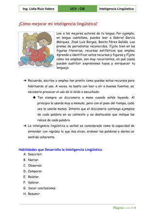  
Ing. Lidia Ruiz Valera  UCV ­ CIS  Inteligencia Lingüística 
 
¿Cómo mejorar mi inteligencia lingüística?
Lee a los mejores autores de tu lengua. Por ejemplo,
en lengua castellana, puedes leer a Gabriel García
Márquez, José Luis Borges, Benito Pérez Galdós. Lee
prensa de periodistas reconocidos, fíjate bien en las
figuras literarias, recursos estilísticos que emplea.
Aprende a identificar estos recursos y figuras y fíjate
cómo los emplean, son muy recurrentes, en qué casos
pueden sustituir expresiones tuyas y enriquecer tu
lenguaje.
➔ Recuerda, escribe o emplea tan pronto como puedas estos recursos para
habituarse al uso. A veces, no basta con leer u oír a buenas fuentes, es
necesario provocar el uso de lo leído o escuchado.
◆ Ten siempre un diccionario a mano cuando estés leyendo. Al
principio lo usarás muy a menudo, pero con el paso del tiempo, cada
vez lo usarás menos. Intenta que el diccionario contenga ejemplos
de cada palabra en su contexto y es destacable que indique las
raíces de cada palabra
➔ La inteligencia lingüística o verbal es considerada como la capacidad de
entender con rapidez lo que nos dicen, ordenar las palabras y darles un
sentido coherente.
Habilidades que Desarrolla la Inteligencia Lingüística
A. Describir.
B. Narrar.
C. Observar.
D. Comparar.
E. Relatar.
F. Valorar.
G. Sacar conclusiones.
H. Resumir.
Página ­­­­­­ > 4 
 
