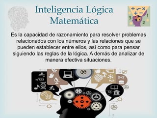 Inteligencia Lógica
Matemática
Es la capacidad de razonamiento para resolver problemas
relacionados con los números y las relaciones que se
pueden establecer entre ellos, así como para pensar
siguiendo las reglas de la lógica. A demás de analizar de
manera efectiva situaciones.
 