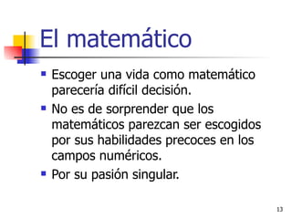 El matemático Escoger una vida como matemático parecería difícil decisión. No es de sorprender que los matemáticos parezcan ser escogidos por sus habilidades precoces en los campos numéricos. Por su pasión singular.  