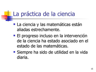 La práctica de la ciencia La ciencia y las matemáticas están aliadas estrechamente. El progreso incluso en la intervención de la ciencia ha estado asociado en el estado de las matemáticas. Siempre ha sido de utilidad en la vida diaria.  