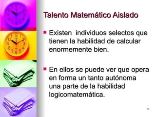 Talento Matemático Aislado Existen  individuos selectos que tienen la habilidad de calcular enormemente bien. En ellos se puede ver que opera en forma un tanto autónoma una parte de la habilidad logicomatemática. 
