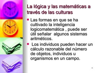 La lógica y las matemáticas a través de las culturas Las formas en que se ha cultivado la inteligencia logicomatemática , puede ser útil señalar  algunos sistemas aritméticos. Los individuos pueden hacer un cálculo razonable del número de objetos, individuos u organismos en un campo. 
