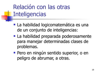 Relación con las otras Inteligencias La habilidad logicomatemática es una de un conjunto de inteligencias: La habilidad preparada poderosamente para manejar determinadas clases de problemas. Pero en ningún sentido superior, o en peligro de abrumar, a otras.  