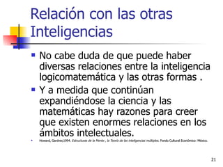 Relación con las otras Inteligencias No cabe duda de que puede haber diversas relaciones entre la inteligencia logicomatemática y las otras formas . Y a medida que continúan expandiéndose la ciencia y las matemáticas hay razones para creer que existen enormes relaciones en los ámbitos intelectuales. Howard, Gardner,1994.  Estructuras de la Mente , la Teoría de las inteligencias múltiples . Fondo Cultural Económico: México. 
