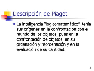 Descripción de Piaget  La inteligencia “logicomatemático”, tenía sus orígenes en la confrontación con el mundo de los objetos, pues en la confrontación de objetos, en su ordenación y reordenación y en la evaluación de su cantidad.  