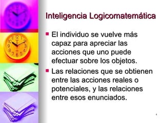 Inteligencia Logicomatemática El individuo se vuelve más capaz para apreciar las acciones que uno puede efectuar sobre los objetos. Las relaciones que se obtienen entre las acciones reales o potenciales, y las relaciones entre esos enunciados. 