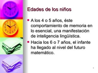Edades de los niños A los 4 o 5 años, éste comportamiento de memoria en lo esencial, una manifestación de inteligencia lingüística. Hacia los 6 o 7 años, el infante ha llegado al nivel del futuro matemático.  