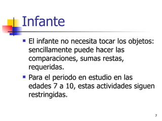 Infante El infante no necesita tocar los objetos: sencillamente puede hacer las comparaciones, sumas restas, requeridas. Para el periodo en estudio en las edades 7 a 10, estas actividades siguen restringidas. 