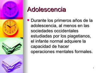 Adolescencia Durante los primeros años de la adolescencia, al menos en las sociedades occidentales estudiadas por los piagetianos, el infante normal adquiere la capacidad de hacer operaciones mentales formales.  