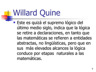 Willard Quine Este es quizá el supremo lógico del último medio siglo, indica que la lógica se retire a declaraciones, en tanto que las matemáticas se refieren a entidades abstractas, no lingüísticas, pero que en sus  más elevados alcances la lógica conduce por etapas  naturales a las matemáticas. 