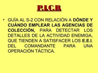 • GUÍA AL S-2 CON RELACIÓN A DÓNDE Y
CUÁNDO EMPLEAR LAS AGENCIAS DE
COLECCIÓN, PARA DETECTAR LOS
DETALLES DE LA ACTIVIDAD ENEMIGA,
QUE TIENDEN A SATISFACER LOS E.E.I.
DEL COMANDANTE PARA UNA
OPERACIÓN TÁCTICA.
P.I.C.B.P.I.C.B.
 