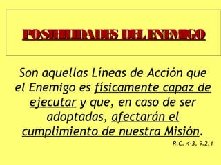 POSIBILIDADES DELENEMIGOPOSIBILIDADES DELENEMIGO
Son aquellas Líneas de Acción que
el Enemigo es físicamente capaz de
ejecutar y que, en caso de ser
adoptadas, afectarán el
cumplimiento de nuestra Misión.
R.C. 4-3, 9.2.1
 
