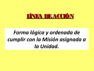 LÍNEA DEACCIÓNLÍNEA DEACCIÓN
Forma lógica y ordenada de
cumplir con la Misión asignada a
la Unidad.
 