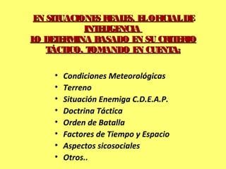 • Condiciones Meteorológicas
• Terreno
• Situación Enemiga C.D.E.A.P.
• Doctrina Táctica
• Orden de Batalla
• Factores de Tiempo y Espacio
• Aspectos sicosociales
• Otros..
EN SITUACIONES REALES, ELOFICIALDEEN SITUACIONES REALES, ELOFICIALDE
INTELIGENCIAINTELIGENCIA
LO DETERMINA BASADO EN SU CRITERIOLO DETERMINA BASADO EN SU CRITERIO
TÁCTICO, TOMANDO EN CUENTA:TÁCTICO, TOMANDO EN CUENTA:
 