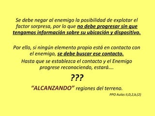 Se debe negar al enemigo la posibilidad de explotar el
factor sorpresa, por lo que no debe progresar sin que
tengamos información sobre su ubicación y dispositivo.
Por ello, si ningún elemento propio está en contacto con
el enemigo, se debe buscar ese contacto.
Hasta que se establezca el contacto y el Enemigo
progrese reconociendo, estará….
???
“ALCANZANDO” regiones del terreno.
PPO Aulas II,D,2,b,(2)
 