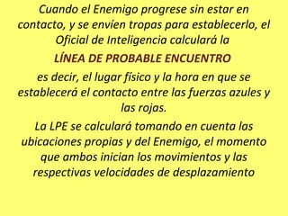 Cuando el Enemigo progrese sin estar en
contacto, y se envíen tropas para establecerlo, el
Oficial de Inteligencia calculará la
LÍNEA DE PROBABLE ENCUENTRO
es decir, el lugar físico y la hora en que se
establecerá el contacto entre las fuerzas azules y
las rojas.
La LPE se calculará tomando en cuenta las
ubicaciones propias y del Enemigo, el momento
que ambos inician los movimientos y las
respectivas velocidades de desplazamiento
 