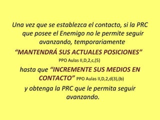 Una vez que se establezca el contacto, si la PRC
que posee el Enemigo no le permite seguir
avanzando, temporariamente
“MANTENDRÁ SUS ACTUALES POSICIONES”
PPO Aulas II,D,2,c,(5)
hasta que “INCREMENTE SUS MEDIOS EN
CONTACTO” PPO Aulas II,D,2,d(3),(b)
y obtenga la PRC que le permita seguir
avanzando.
 