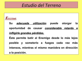 Estudio del Terreno
Terreno.
Su adecuada utilizaciónadecuada utilización puede otorgar la
oportunidad de causar considerable retardo econsiderable retardo e
infligirle grandes pérdidas.infligirle grandes pérdidas.
Éste permite batir al Enemigo desde lo más lejos
posible y someterlo a fuegos cada vez más
intensos, mientras el mismo maniobra en dirección
a la posición.
 