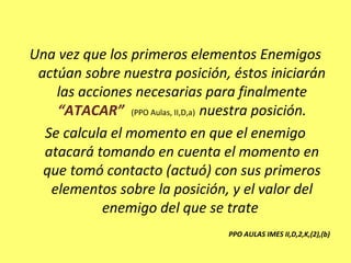 Una vez que los primeros elementos Enemigos
actúan sobre nuestra posición, éstos iniciarán
las acciones necesarias para finalmente
“ATACAR” (PPO Aulas, II,D,a) nuestra posición.
Se calcula el momento en que el enemigo
atacará tomando en cuenta el momento en
que tomó contacto (actuó) con sus primeros
elementos sobre la posición, y el valor del
enemigo del que se trate
PPO AULAS IMES II,D,2,K,(2),(b)
 