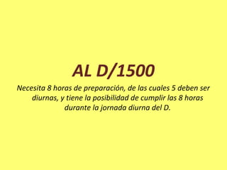 AL D/1500
Necesita 8 horas de preparación, de las cuales 5 deben ser
diurnas, y tiene la posibilidad de cumplir las 8 horas
durante la jornada diurna del D.
 
