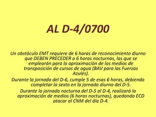 AL D-4/0700
Un obstáculo EMT requiere de 6 horas de reconocimiento diurno
que DEBEN PRECEDER a 6 horas nocturnas, las que se
emplearán para la aproximación de los medios de
transposición de cursos de agua (BAV para las Fuerzas
Azules).
Durante la jornada del D-6, cumple 5 de esas 6 horas, debiendo
completar la sexta en la jornada diurna del D-5.
Durante la jornada nocturna del D-5 al D-4, realizará la
aproximación de medios (6 horas nocturnas), quedando ECD
atacar al CNM del día D-4.
 