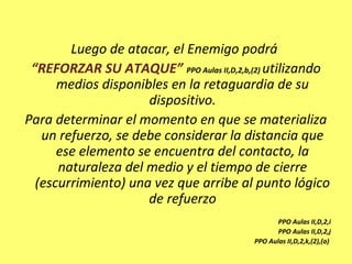 Luego de atacar, el Enemigo podrá
“REFORZAR SU ATAQUE” PPO Aulas II,D,2,b,(2) utilizando
medios disponibles en la retaguardia de su
dispositivo.
Para determinar el momento en que se materializa
un refuerzo, se debe considerar la distancia que
ese elemento se encuentra del contacto, la
naturaleza del medio y el tiempo de cierre
(escurrimiento) una vez que arribe al punto lógico
de refuerzo
PPO Aulas II,D,2,i
PPO Aulas II,D,2,j
PPO Aulas II,D,2,k,(2),(a)
 