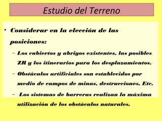 • Considerar en la elección de las
posiciones:
– Los cubiertos y abrigos existentes, las posibles
ZR y los itinerarios para los desplazamientos.
– Obstáculos artificiales son establecidos por
medio de campos de minas, destrucciones, Etc.
– Los sistemas de barreras realizan la máxima
utilización de los obstáculos naturales.
Estudio del Terreno
 